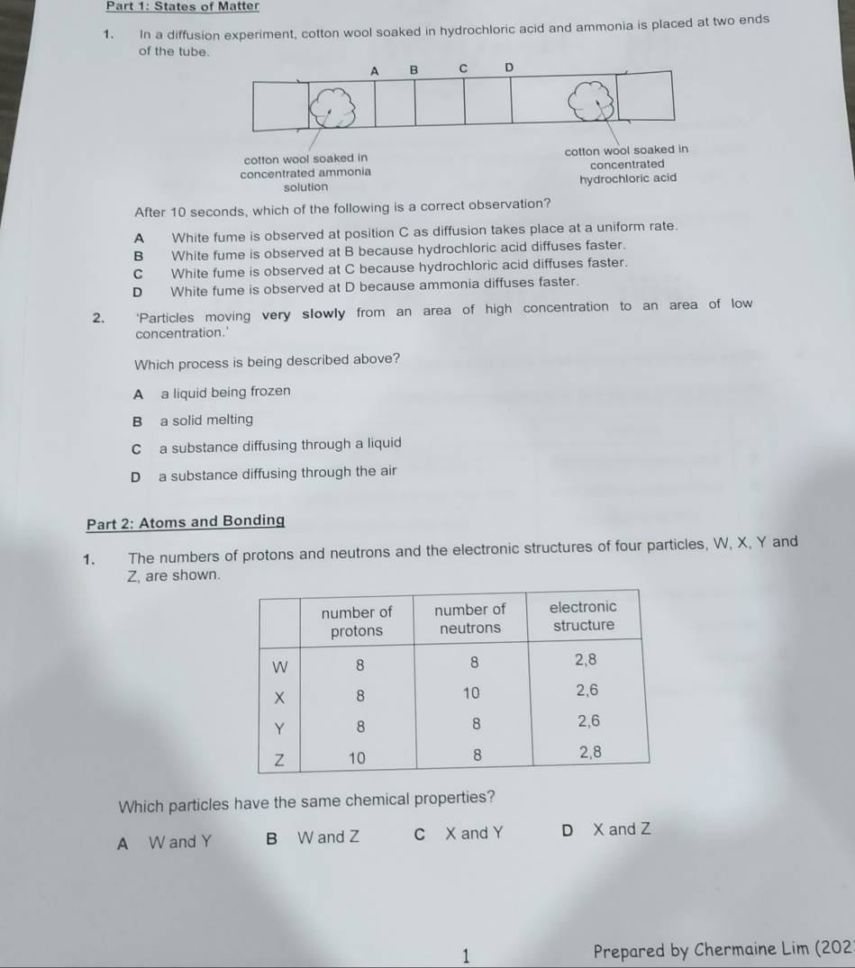 States of Matter
1. In a diffusion experiment, cotton wool soaked in hydrochloric acid and ammonia is placed at two ends
of the tube.
cotton wool soaked in cotton wool soaked in
concentrated ammonia concentrated
solution hydrochloric acid
After 10 seconds, which of the following is a correct observation?
A White fume is observed at position C as diffusion takes place at a uniform rate.
B White fume is observed at B because hydrochloric acid diffuses faster.
C White fume is observed at C because hydrochloric acid diffuses faster.
D White fume is observed at D because ammonia diffuses faster.
2. ‘Particles moving very slowly from an area of high concentration to an area of low
concentration.'
Which process is being described above?
A a liquid being frozen
B a solid melting
C a substance diffusing through a liquid
D a substance diffusing through the air
Part 2: Atoms and Bonding
1. The numbers of protons and neutrons and the electronic structures of four particles, W, X, Y and
Z, are shown.
Which particles have the same chemical properties?
A W and Y B W and Z C X and Y D X and Z
1 Prepared by Chermaine Lim (202