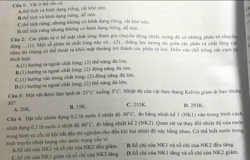 Vật ở thể rắn có
A.thể tích và hình dạng riêng, rất khó nén.
B.thể tích và hình dạng riêng, dễ nén.
C.thể tích riêng, nhưng không có hình dạng riêng, rắt khó nén. : 1
D.thể tích riêng nhưng không có hình dạng riêng, dễ nén.
Câu 2: Các phân tử ở bề mặt chất lỏng tham gia chuyền động nhiệt, trong đó có những phân tử chuyển
động ...(1). Một số phân tử chất lỏng này có...(2)...thắng lực tương tác giữa các phân tử chất lỏng với
nhau thì chủng có thể thoát ra khỏi mặt thoáng trở thành các phân tử hơi. Điền vào chỗ trống các cụm từ
thích hợp.
A.(1) hướng ra ngoài chất lỏng; (2) thể năng đủ lớn.
B.(1) hướng ra ngoài chất lỏng; (2) động năng đủ lớn.
C.(1) hướng vào trong chất lỏng; (2) động năng đủ lớn.
D.(1) hướng ra ngoài chất lỏng; (2) thế năng dủ lớn.
Câu 3: Một vật được làm lạnh từ 25°C xuống 5°C T. Nhiệt độ của vật theo thang Kelvin giảm di bao nhiêu
độ? C. 253K. D. 293K.
A. 20K. B. 15K.
Câu 4: Đặt cốc nhôm đựng 0,2 lít nước ở nhiệt độ 30°C , đo bằng nhiệt kế 1 (NK1) vào trong bình cách
nhiệt đựng 0,5 lít nước ở nhiệt độ 60°C 7, đo bằng nhiệt kế 2 (NK2). Quan sát sự thay đổi nhiệt độ của nước
trong bình và cốc từ khi bắt đầu thí nghiệm cho đến khi hai nhiệt độ này bằng nhau. Có thể biết nước trong
bình truyền nhiệt lượng cho nước trong cốc vì
A.Số chỉ của NK1 và số chỉ của NK2 đều giảm. B.Số chỉ của NK1 và số chỉ của NK2 đều tăng.
C,Số chỉ của NK1 giảm và số chỉ của NK2 tăng. D.Số chỉ của NK1 tăng và số chỉ của NK2 giảm.