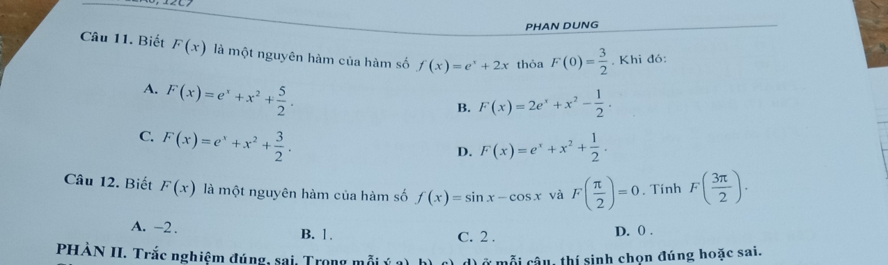 PHAN DUNG
Câu 11. Biết F(x) là một nguyên hàm của hàm số f(x)=e^x+2x thỏa F(0)= 3/2 . Khi đó:
A. F(x)=e^x+x^2+ 5/2 .
B. F(x)=2e^x+x^2- 1/2 .
C. F(x)=e^x+x^2+ 3/2 .
D. F(x)=e^x+x^2+ 1/2 . 
Câu 12. Biết F(x) là một nguyên hàm của hàm số f(x)=sin x-cos x và F( π /2 )=0. Tính F( 3π /2 ).
A. -2. B. 1. C. 2.
D. 0.
PHÀN II. Trắc nghiệm đúng, sai, Trong mỗi Ở mỗi câu, thí sinh chọn đúng hoặc sai.