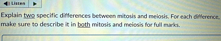 Listen 
Explain two specific differences between mitosis and meiosis. For each difference, 
make sure to describe it in both mitosis and meiosis for full marks.