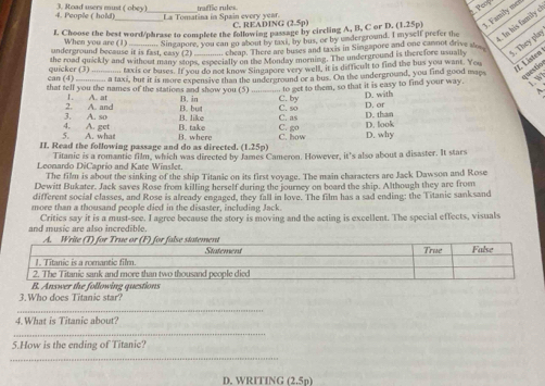 traffic rules
     
4. People ( hold) 3. Road users must ( obey) La Tomatina in Spain every year.
L Choose the best word/phrase to complete the following passage by circling A, B, C or D. (1.25p) 1. Family mer
C. READING (2.5p)
When you are (1) . Singapore, you can go about by taxi, by bus, or by underground. I myself prefer the  Is his family c
underground because it is fast, easy (2)  cheap. There are buses and taxis in Singapore and one cannot drive s
the road quickly and without many stops, especially on the Monday morning. The underground is therefore usually 5. They play
can (4) quicker (3) _.... taxis or buses. If you do not know Singapore very well, it is difficult to find the bus you want. You
a taxi, but it is more expensive than the underground or a bus. On the underground, you find good mays
H. Listen questio
... to get to them, so that it is easy to find your way. L w
~
that tell you the names of the stations and show you (5) B. in C. by D. with D. or
1. A. at
2.
3. A. so A. and B. but C. so C. as D. than
B. like
4.
5. A. what A. get B. take C. go D. look
II. Read the following passage and do as directed. (1.25p) B. where C. how D. why
Titanic is a romantic film, which was directed by James Cameron. However, it's also about a disaster. It stars
Leonardo DiCaprio and Kate Winslet.
The film is about the sinking of the ship Titanic on its first voyage. The main characters are Jack Dawson and Rose
Dewitt Bukater. Jack saves Rose from killing herself during the journey on beard the ship. Although they are from
different social classes, and Rose is already engaged, they fall in love. The film has a sad ending: the Titanic sanksand
more than a thousand people died in the disaster, including Jack.
and music are also incredible. Critics say it is a must-see. I agree because the story is moving and the acting is excellent. The special effects, visuals
3.Who does Titanic star?
_
4.What is Titanic about?
_
5.How is the ending of Titanic?
_
D. WRITING 2.5n