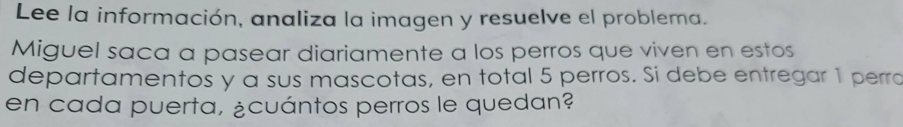 Lee la información, analiza la imagen y resuelve el problema. 
Miguel saca a pasear diariamente a los perros que viven en estos 
departamentos y a sus mascotas, en total 5 perros. Si debe entregar 1 perro 
en cada puerta, ¿cuántos perros le quedan?