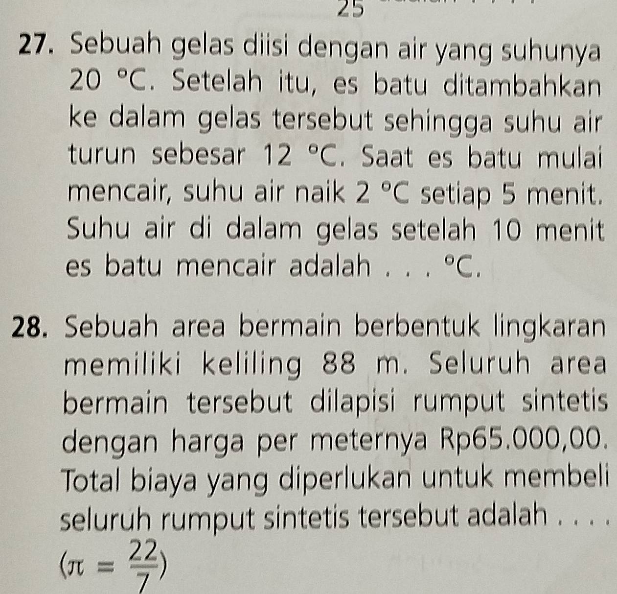 25 
27. Sebuah gelas diisi dengan air yang suhunya
20°C. Setelah itu, es batu ditambahkan 
ke dalam gelas tersebut sehingga suhu air . 
turun sebesar 12°C. Saat es batu mulai 
mencair, suhu air naik 2°C setiap 5 menit. 
Suhu air di dalam gelas setelah 10 menit 
es batu mencair adalah . . . ^circ C, 
28. Sebuah area bermain berbentuk lingkaran 
memiliki keliling 88 m. Seluruh area 
bermain tersebut dilapisi rumput sintetis 
dengan harga per meternya Rp65.000,00. 
Total biaya yang diperlukan untuk membeli 
seluruh rumput sintetis tersebut adalah . . . .
(π = 22/7 )