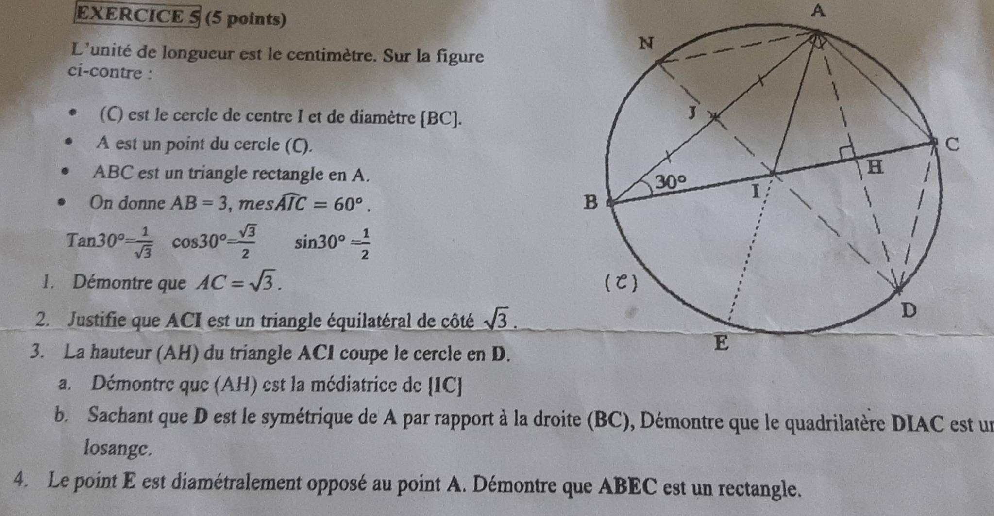 A
L'unité de longueur est le centimètre. Sur la figure
ci-contre :
(C) est le cercle de centre I et de diamètre BC].
A est un point du cercle (C).
ABC est un triangle rectangle en A.
On donne AB=3 , mes widehat AIC=60°.
Tan30°= 1/sqrt(3) cos 30°= sqrt(3)/2  sin 30°= 1/2 
1. Démontre que AC=sqrt(3).
2. Justifie que ACI est un triangle équilatéral de côté sqrt(3).
3. La hauteur (AH) du triangle ACI coupe le cercle en D.
a. Démontre que (AH) est la médiatrice de IC]
b. Sachant que D est le symétrique de A par rapport à la droite (BC), Démontre que le quadrilatère DIAC est un
losangc.
4. Le point E est diamétralement opposé au point A. Démontre que ABEC est un rectangle.