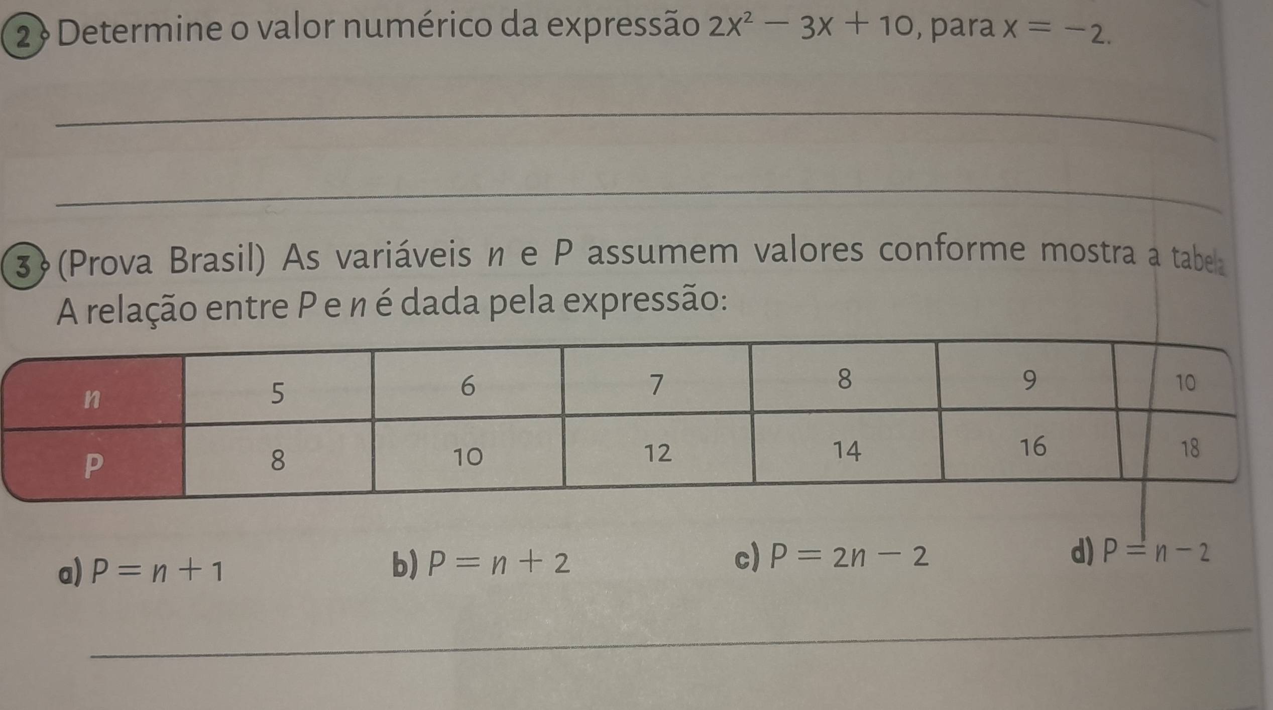 2 ? Determine o valor numérico da expressão 2x^2-3x+10 , para x=-2. 
_
_
3(Prova Brasil) As variáveis n e P assumem valores conforme mostra a tabea
A relação entre P e n é dada pela expressão:
a) P=n+1 b) P=n+2 c) P=2n-2
d) P=n-2
_
_
_