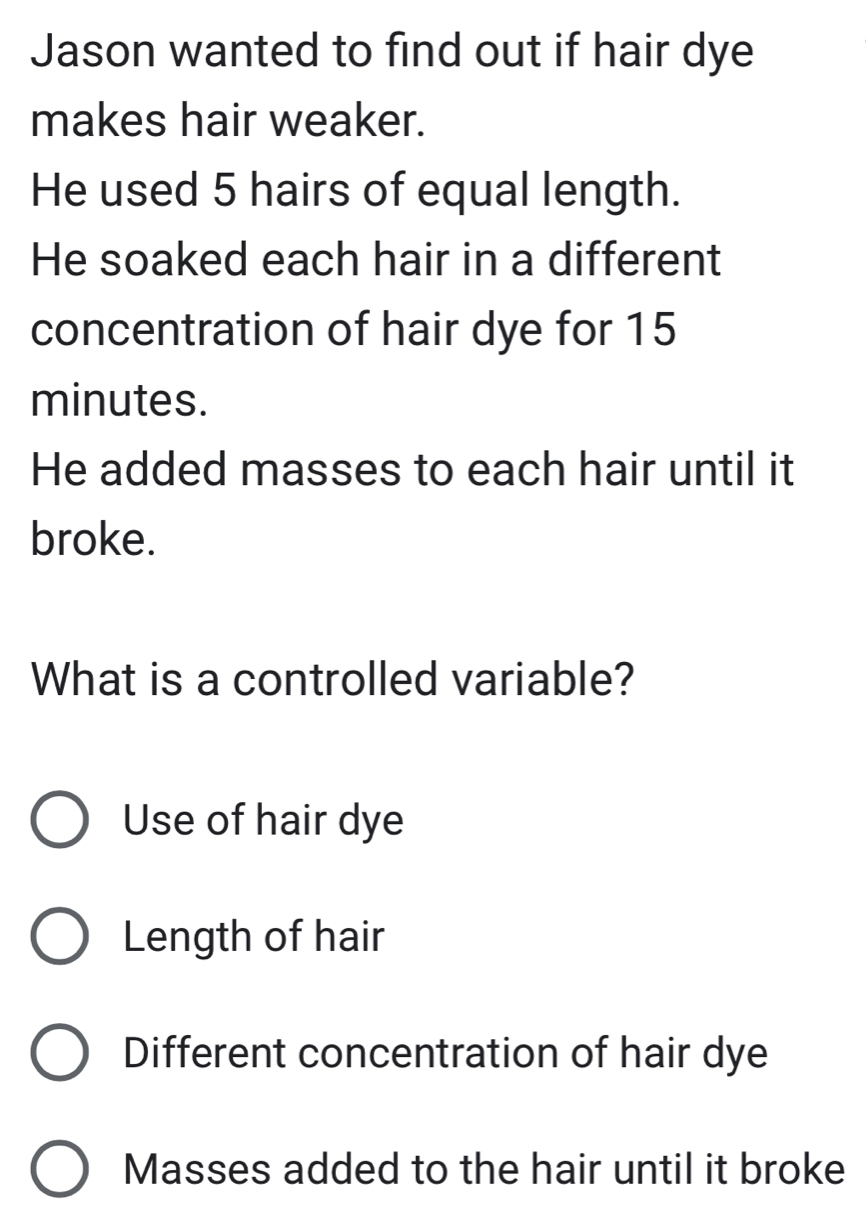 Jason wanted to find out if hair dye
makes hair weaker.
He used 5 hairs of equal length.
He soaked each hair in a different
concentration of hair dye for 15
minutes.
He added masses to each hair until it
broke.
What is a controlled variable?
Use of hair dye
Length of hair
Different concentration of hair dye
Masses added to the hair until it broke