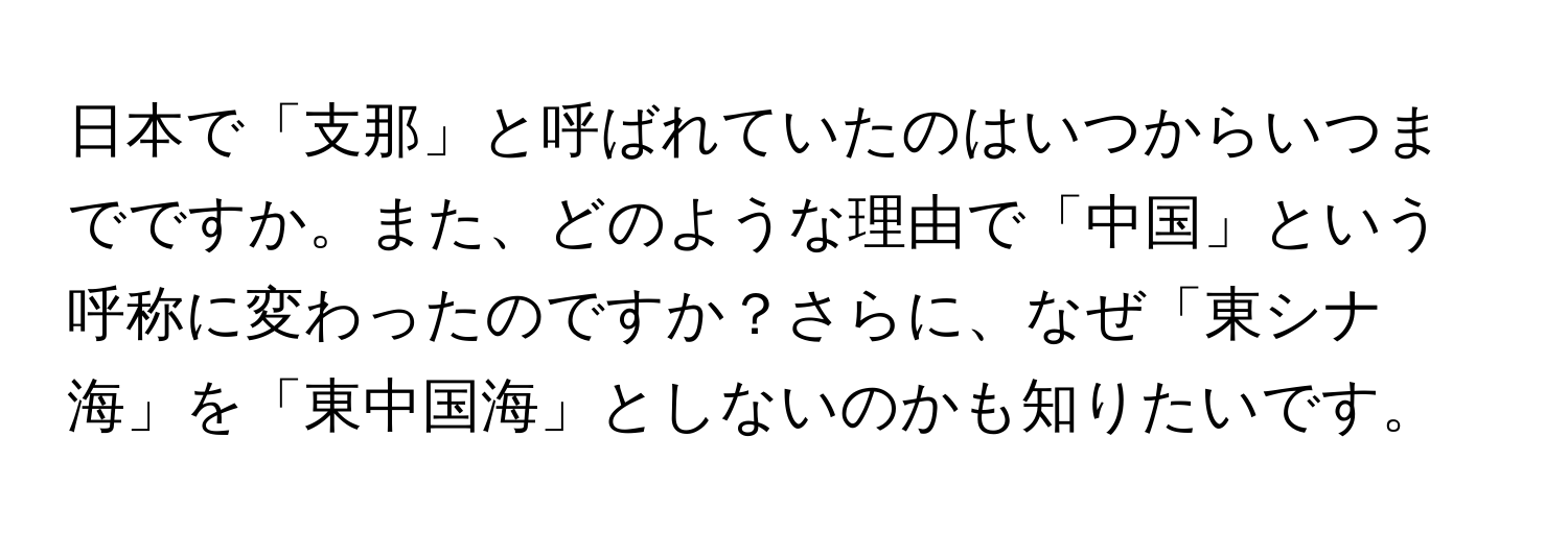 日本で「支那」と呼ばれていたのはいつからいつまでですか。また、どのような理由で「中国」という呼称に変わったのですか？さらに、なぜ「東シナ海」を「東中国海」としないのかも知りたいです。