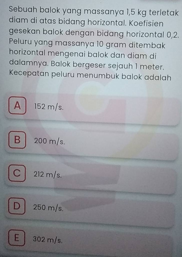 Sebuah balok yang massanya 1,5 kg terletak
diam di atas bidang horizontal. Koefisien
gesekan balok dengan bidang horizontal 0,2.
Peluru yang massanya 10 gram ditembak
horizontal mengenai balok dan diam di
dalamnya. Balok bergeser sejauh 1 meter.
Kecepatan peluru menumbuk balok adalah
A 152 m/s.
B| 200 m/s.
C 212 m/s.
D 250 m/s.
E 302 m/s.