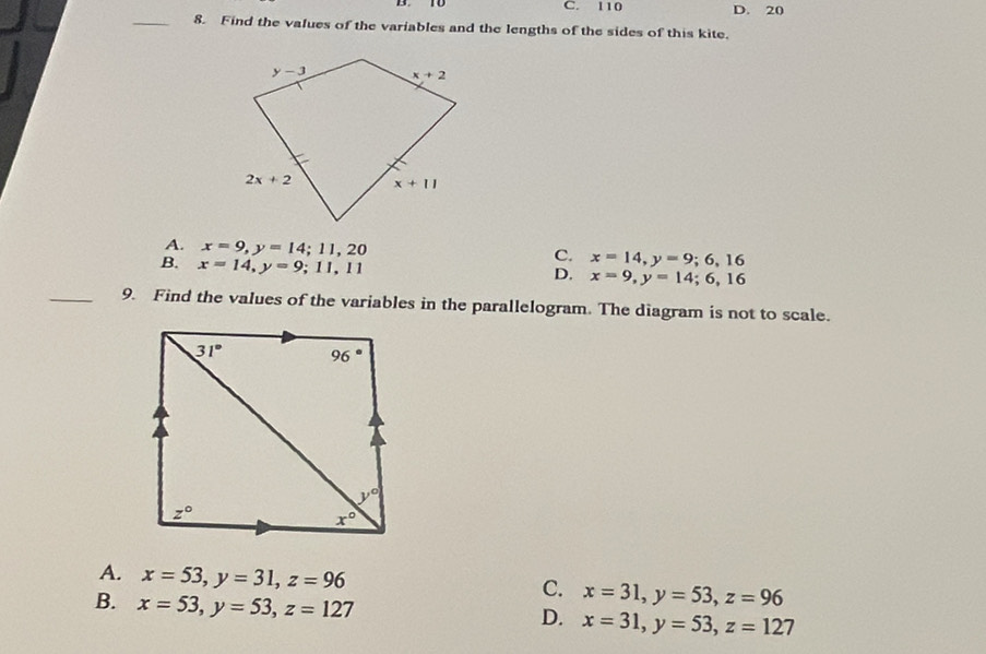 C. 110 D. 20
_8. Find the values of the variables and the lengths of the sides of this kite.
A. x=9,y=14;11,20 x=14,y=9;6,16
B. x=14,y=9;11,11
C.
D. x=9,y=14;6,16
_9. Find the values of the variables in the parallelogram. The diagram is not to scale.
A. x=53,y=31,z=96
C. x=31,y=53,z=96
B. x=53,y=53,z=127
D. x=31,y=53,z=127