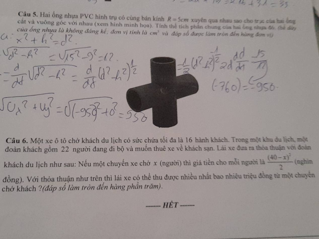 Hai ống nhựa PVC hình trụ có cùng bán kính R=5cm xuyên qua nhau sao cho trục của hai ồng 
cắt và vuông góc với nhau (xem hình minh họa). Tính thể tích phần chung của bai ông nhợ đh. (hà đàa 
của ống nhựa là không đáng kể; đơn vị tính là cm^3 và đáp số được làm tròn đến hàng đơn v 
Câu 6. Một xe ô tô chở khách du lịch có sức chứa tối đa là 16 hành khách. Trong một khu du lịch, một 
đoàn khách gồm 22 người đang đi bộ và muốn thuê xe về khách sạn. Lái xe đưa ra thỏa thuận với đoàn 
khách du lịch như sau: Nếu một chuyến xe chở x (người) thì giá tiền cho mỗi người là frac (40-x)^22 (nghìn 
đồng). Với thỏa thuận như trên thì lái xe có thể thu được nhiều nhất bao nhiêu triệu đồng từ một chuyến 
chở khách ?(đáp số làm tròn đến hàng phần trăm). 
_hêt_