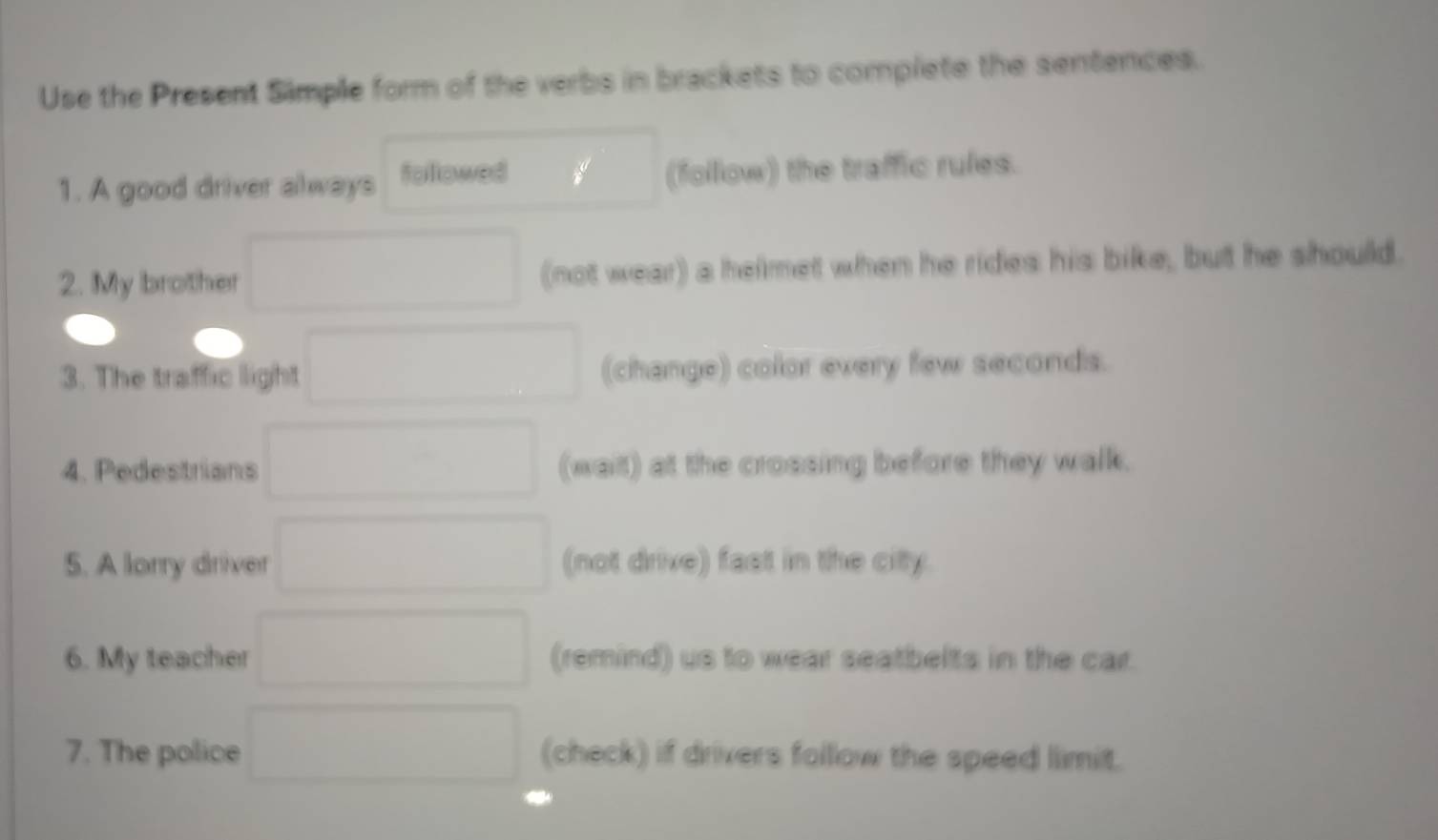 Use the Present Simple form of the verbs in brackets to complete the sentences. 
1. A good driver always followed (follow) the traffic rules. 
2. My brother (not wear) a helmet when he rides his bike, but he should. 
3. The traffic light (change) color every few seconds. 
4. Pedestrians (wait) at the crossing before they walk. 
5. A lorry driver (not drive) fast in the city. 
6. My teacher (remind) us to wear seatbelts in the car. 
7. The police (check) if drivers follow the speed limit.