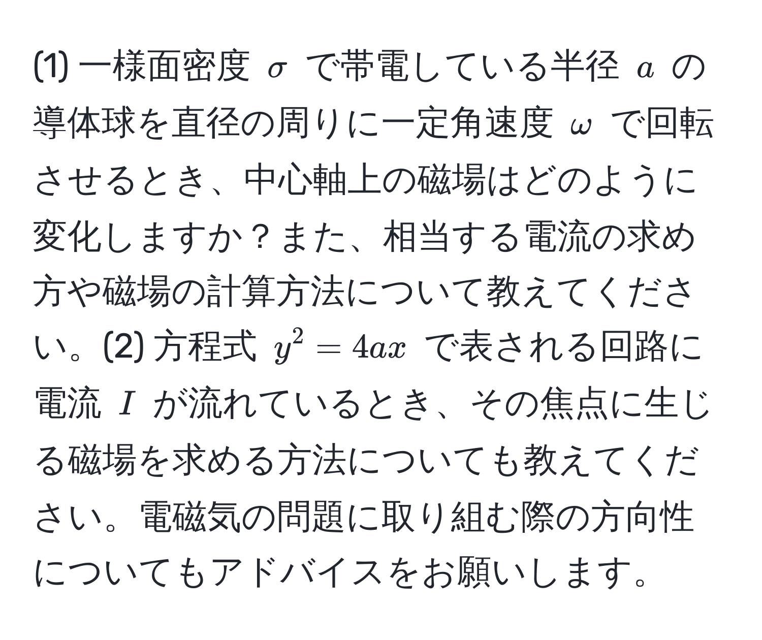 (1) 一様面密度 $sigma$ で帯電している半径 $a$ の導体球を直径の周りに一定角速度 $omega$ で回転させるとき、中心軸上の磁場はどのように変化しますか？また、相当する電流の求め方や磁場の計算方法について教えてください。(2) 方程式 $y^2=4ax$ で表される回路に電流 $I$ が流れているとき、その焦点に生じる磁場を求める方法についても教えてください。電磁気の問題に取り組む際の方向性についてもアドバイスをお願いします。