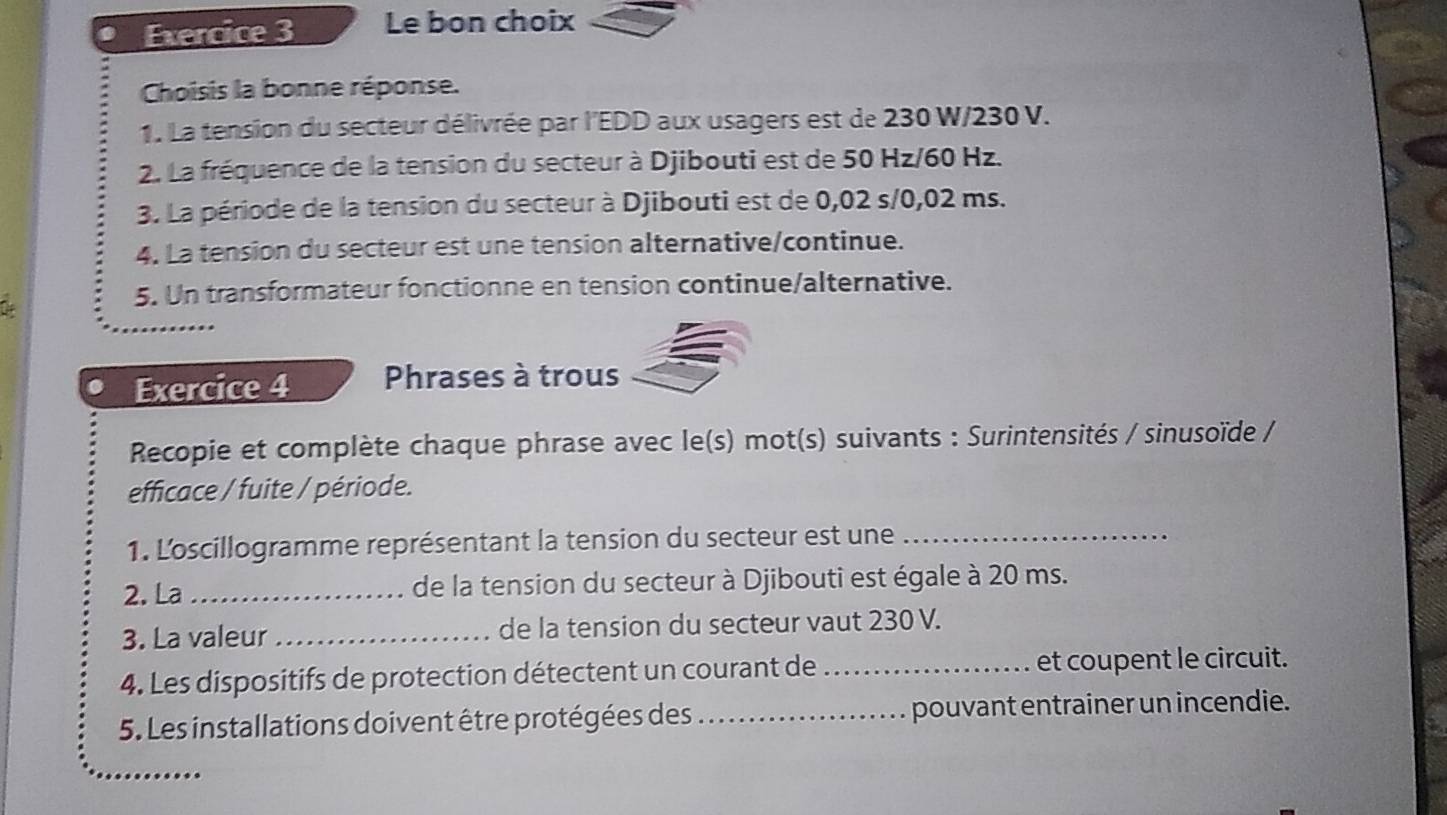 Le bon choix 
Choisis la bonne réponse. 
1. La tension du secteur délivrée par l'EDD aux usagers est de 230 W/230 V. 
2. La fréquence de la tension du secteur à Djibouti est de 50 Hz/60 Hz. 
3. La période de la tension du secteur à Djibouti est de 0,02 s/0,02 ms. 
4. La tension du secteur est une tension alternative/continue. 
5. Un transformateur fonctionne en tension continue/alternative. 
Exercice 4 Phrases à trous 
Recopie et complète chaque phrase avec le(s) mot(s) suivants : Surintensités / sinusoïde / 
efficace / fuite / période. 
1. L'oscillogramme représentant la tension du secteur est une_ 
2. La _de la tension du secteur à Djibouti est égale à 20 ms. 
3. La valeur _de la tension du secteur vaut 230 V. 
4. Les dispositifs de protection détectent un courant de _et coupent le circuit. 
5. Les installations doivent être protégées des _pouvant entrainer un incendie.