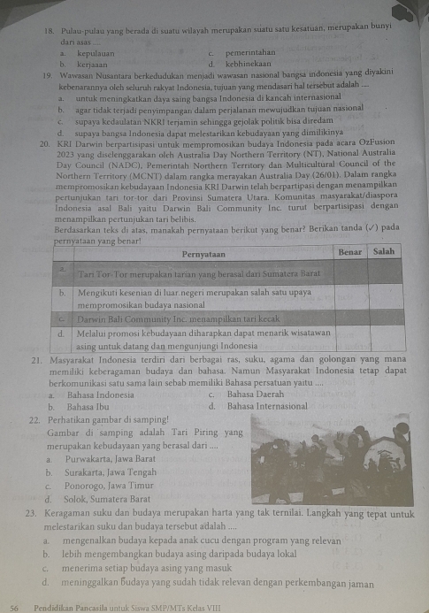 Pulau-pulau yang berada di suatu wilayah merupakan suatu satu kesatuan, merupakan bunyi
dari asas ....
a. kepulauan c. pemerintahan
b. kerjaaan d kebhinekaan
19. Wawasan Nusantara berkedudukan menjadi wawasan nasional bangsa indonesia yang diyakini
kebenarannya oleh seluruh rakyat Indonesia, tujuan yang mendasari hal tersebut adalah ....
a. untuk meningkatkan daya saing bangsa Indonesia di kancah internasional
b. agar tidak terjadi penyimpangan dalam perjalanan mewujudkan tujuan nasional
c. supaya kedaulatan NKRI terjamin sehingga gejolak politik bisa diredam
d. supaya bangsa Indonesia dapat melestarikan kebudayaan yang dimilikinya
20. KRI Darwin berpartisipasi untuk mempromosikan budaya Indonesia pada acara OzFusion
2023 yang diselenggarakan olch Australia Day Northern Territory (NT), National Australia
Day Council (NADC), Pemerintah Northern Territory dan Multicultural Council of the
Northern Territory (MCNT) dalam rangka merayakan Australia Day (26/01), Dalam rangka
mempromosikan kebudayaan Indonesia KRI Darwin telah berpartipasi dengan menampilkan
pertunjukan tari tor-tor dari Provinsi Sumatera Utara. Komunitas masyarakat/diaspora
Indonesia asal Bali yaitu Darwin Bali Community Inc. turut berpartisipasi dengan
menampilkan pertunjukan tari belibis.
Berdasarkan teks di atas, manakah pernyataan berikut yang benar? Berikan tanda (✓) pada
21. Masyarakat Indonesia terdiri dari berbagai ras, suku, agama dan golongan yang mana
memiliki keberagaman budaya dan bahasa. Namun Masyarakat Indonesia tetap dapat
berkomunikasi satu sama lain sebab memiliki Bahasa persatuan yaitu ....
a. Bahasa Indonesia c. Bahasa Daerah
b. Bahasa Ibu d. Bahasa Internasional
22. Perhatikan gambar di samping!
Gambar di samping adalah Tari Piring yan
merupakan kebudayaan yang berasal dari ....
a. Purwakarta, Jawa Barat
b. Surakarta, Jawa Tengah
c. Ponorogo, Jawa Timur
d. Solok, Sumatera Barat
23. Keragaman suku dan budaya merupakan harta yang tak ternilai. Langkah yang tepat untuk
melestarikan suku dan budaya tersebut adalah ....
a. mengenalkan budaya kepada anak cucu dengan program yang relevan
b. lebih mengembangkan budaya asing daripada budaya lokal
c. menerima setiap budaya asing yang masuk
d. meninggalkan budaya yang sudah tidak relevan dengan perkembangan jaman
56 Pendidikan Pancasila untuk Siswa SMP/MTs Kelas VIII