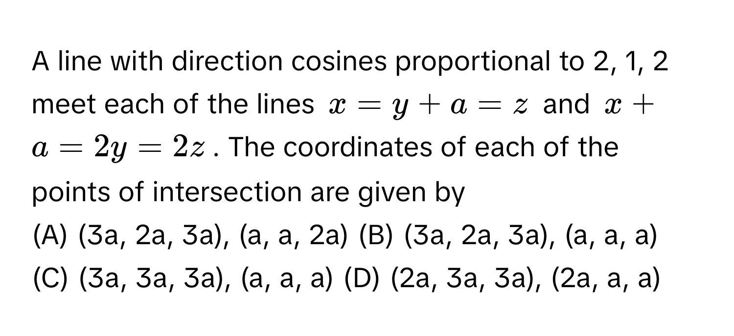 A line with direction cosines proportional to 2, 1, 2 meet each of the lines $x = y + a = z$ and $x + a = 2y = 2z$. The coordinates of each of the points of intersection are given by

(A) (3a, 2a, 3a), (a, a, 2a) (B) (3a, 2a, 3a), (a, a, a) (C) (3a, 3a, 3a), (a, a, a) (D) (2a, 3a, 3a), (2a, a, a)