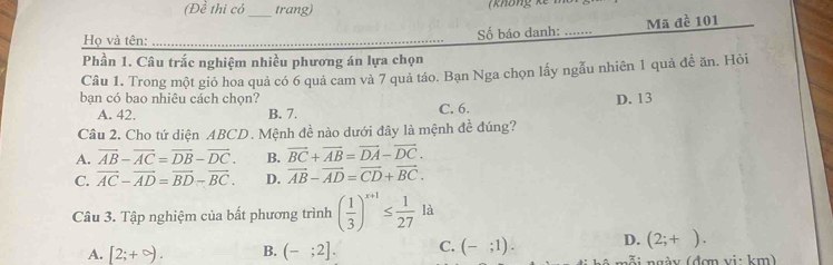 (Đề thi có trang) không kế m
Họ và tên: __Số báo danh: _Mã đề 101
Phần 1. Câu trắc nghiệm nhiều phương án lựa chọn
Câu 1. Trong một gió hoa quả có 6 quả cam và 7 quả táo. Bạn Nga chọn lấy ngẫu nhiên 1 quả đề ăn. Hỏi
bạn có bao nhiêu cách chọn? C. 6.
D. 13
A. 42. B. 7.
Câu 2. Cho tứ diện ABCD. Mệnh đề nào dưới đây là mệnh đề đúng?
A. overline AB-overline AC=overline DB-overline DC. B. vector BC+vector AB=vector DA-vector DC.
C. vector AC-vector AD=vector BD-vector BC. D. vector AB-vector AD=vector CD+vector BC. 
Câu 3. Tập nghiệm của bất phương trình ( 1/3 )^x+1≤  1/27 la
A. [2;+∈fty ). B. (-;2]. C. (-;1). D. (2;+). 
(g y (đợn vi: km)