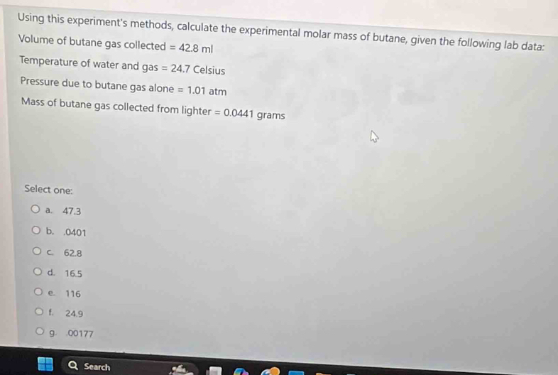 Using this experiment's methods, calculate the experimental molar mass of butane, given the following lab data:
Volume of butane gas collected =42.8ml
Temperature of water and gas =24.7 Celsius
Pressure due to butane gas alone =1.01atm
Mass of butane gas collected from lighter =0.0441 grams
Select one:
a. 47.3
b. . 0401
C. 62.8
d. 16.5
e. 116
f. 24.9
g. . 00177
Search