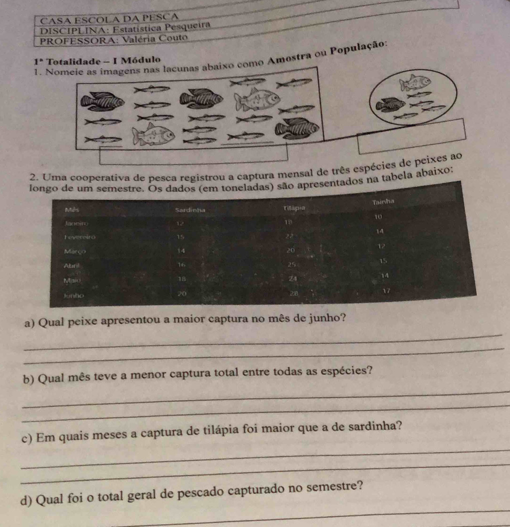 CASA ESCOLA DA PESCA 
DISCIPLINA: Estatística Pesqueira 
PROFESSORA: Valéria Couto 
1. Amostra ou População: 
1^n Totalidade - I Módulo 
2. Uma cooperativa de pesca registrou a captura mensal de trê 
longo de um semestre. Os dados (em toneladas) são apresentados na tabela abai 
Tainha 
Mês Sardinha Tilápia
10
Janeiro 12
18
14
Fevereiro 15 22
Março 14 20
Abril 16 25
15
14
Misio
18
24
17
Junto
20
2B
_ 
a) Qual peixe apresentou a maior captura no mês de junho? 
_ 
_ 
b) Qual mês teve a menor captura total entre todas as espécies? 
_ 
_ 
c) Em quais meses a captura de tilápia foi maior que a de sardinha? 
_ 
_ 
d) Qual foi o total geral de pescado capturado no semestre?