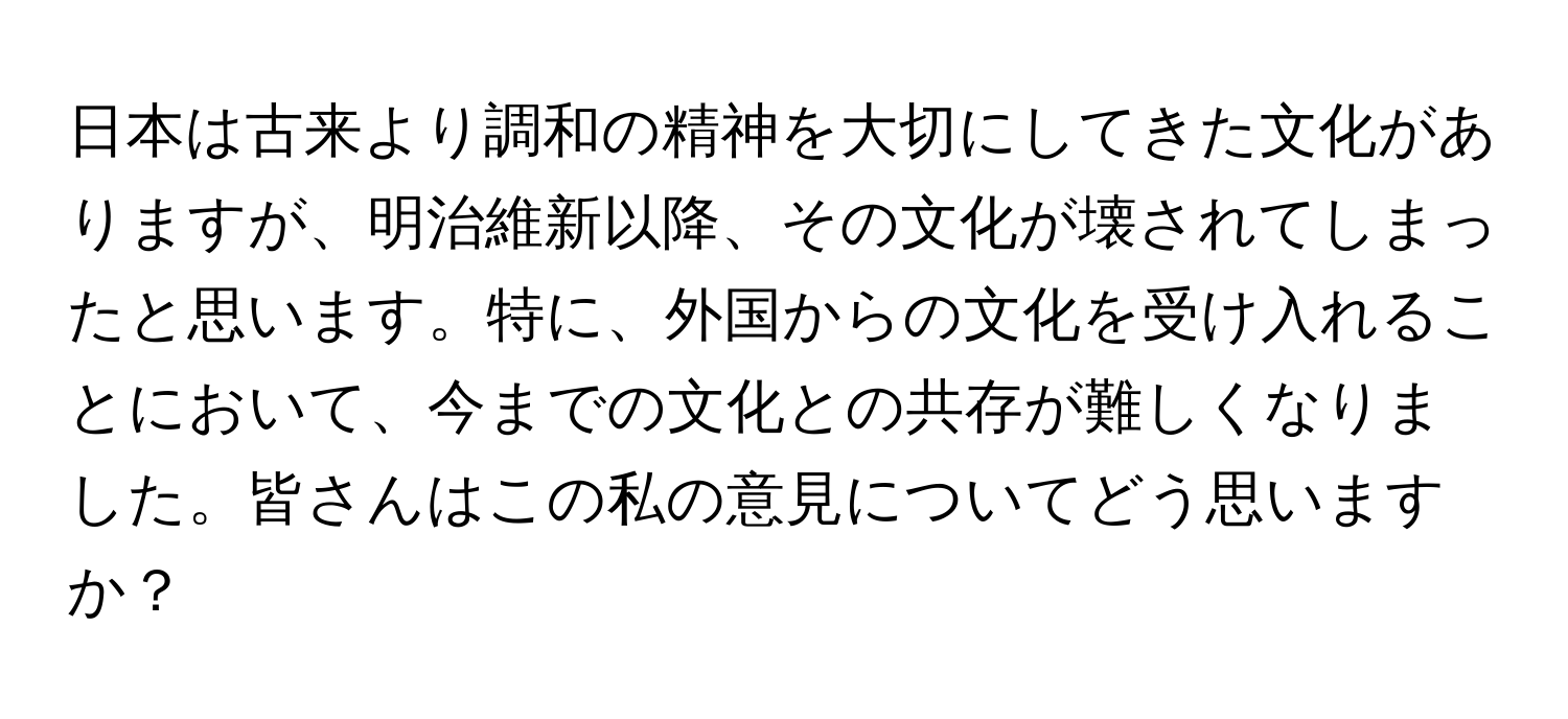 日本は古来より調和の精神を大切にしてきた文化がありますが、明治維新以降、その文化が壊されてしまったと思います。特に、外国からの文化を受け入れることにおいて、今までの文化との共存が難しくなりました。皆さんはこの私の意見についてどう思いますか？