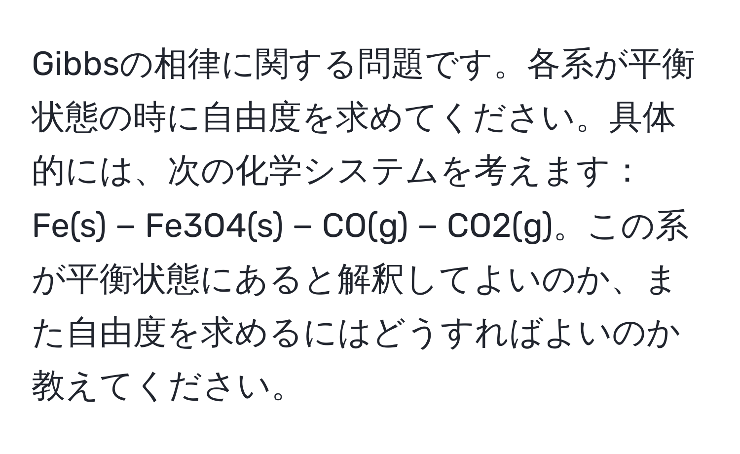 Gibbsの相律に関する問題です。各系が平衡状態の時に自由度を求めてください。具体的には、次の化学システムを考えます：Fe(s) − Fe3O4(s) − CO(g) − CO2(g)。この系が平衡状態にあると解釈してよいのか、また自由度を求めるにはどうすればよいのか教えてください。