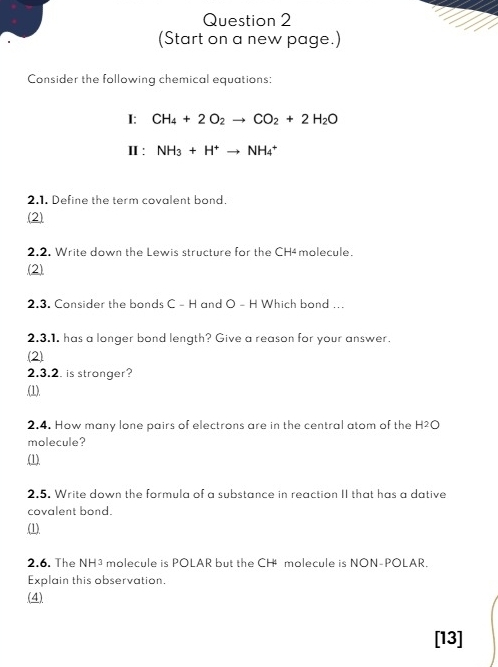 (Start on a new page.) 
Consider the following chemical equations: 
I: CH_4+2O_2to CO_2+2H_2O
Ⅱ : NH_3+H^+to NH_4^+
2.1. Define the term covalent bond. 
(2) 
2.2. Write down the Lewis structure for the CH4molecule. 
(2) 
2.3. Consider the bonds C - H and O - H Which bond ... 
2.3.1. has a longer bond length? Give a reason for your answer. 
(2) 
2.3.2. is stronger? 
.(1). 
2.4. How many lone pairs of electrons are in the central atom of the H²O
molecule? 
(1) 
2.5. Write down the formula of a substance in reaction II that has a dative 
covalent bond. 
.(1) 
2.6. The NH³ molecule is POLAR but the CH molecule is NON-POLAR. 
Explain this observation, 
(4) 
[13]