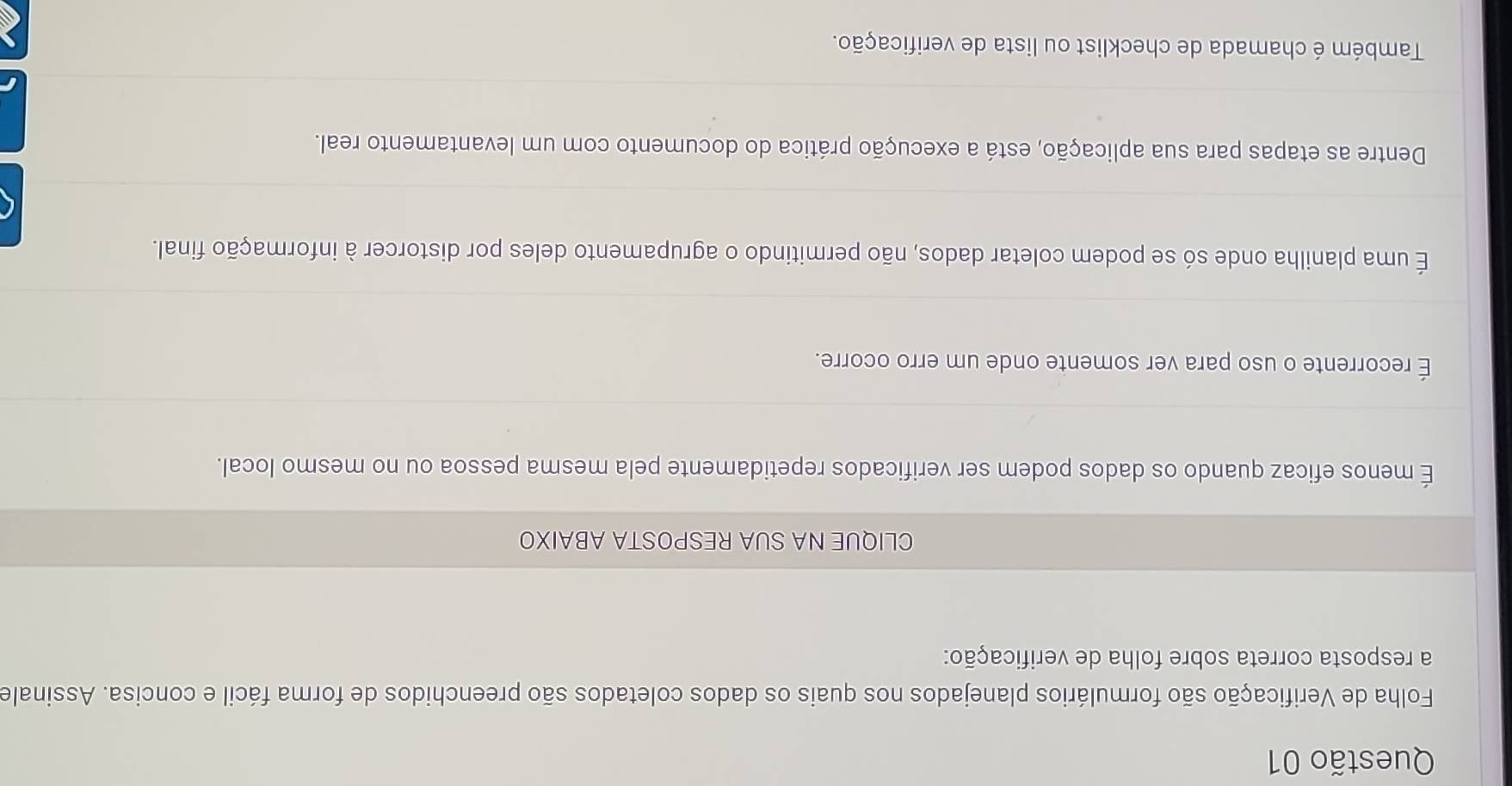 Folha de Verificação são formulários planejados nos quais os dados coletados são preenchidos de forma fácil e concisa. Assinale
a resposta correta sobre folha de verificação:
CLIQUE NA SUA RESPOSTA ABAIXO
É menos eficaz quando os dados podem ser verificados repetidamente pela mesma pessoa ou no mesmo local.
É recorrente o uso para ver somente onde um erro ocorre.
É uma planilha onde só se podem coletar dados, não permitindo o agrupamento deles por distorcer à informação final.
Dentre as etapas para sua aplicação, está a execução prática do documento com um levantamento real.
Também é chamada de checklist ou lista de verificação.