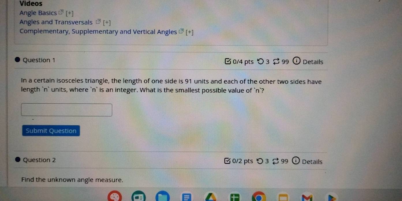 Videos 
Angle Basics^([?)][+] 
Angles and Transversals^(CA)[+][+] 
Complementary, Supplementary and Vertical Angles overline □ [+] 
Question 1 [ 0/4 pts > 3 2 99 (i) Details 
In a certain isosceles triangle, the length of one side is 91 units and each of the other two sides have 
length ` n ` units, where ` n ` is an integer. What is the smallest possible value of ` n `? 
Submit Question 
Question 2 □ 0/2 pts つ 2 99 Details 
Find the unknown angle measure.