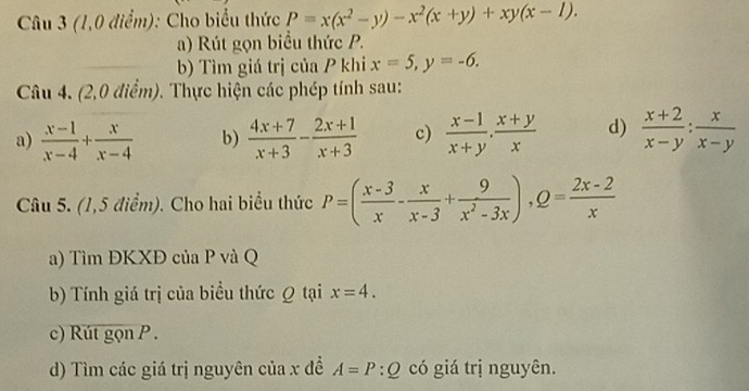 (1,0 điểm): Cho biểu thức P=x(x^2-y)-x^2(x+y)+xy(x-1). 
a) Rút gọn biểu thức P. 
b) Tìm giá trị của P khi x=5, y=-6. 
Câu 4. (2,0 điểm). Thực hiện các phép tính sau: 
a)  (x-1)/x-4 + x/x-4  b)  (4x+7)/x+3 - (2x+1)/x+3  c)  (x-1)/x+y ,  (x+y)/x  d)  (x+2)/x-y : x/x-y 
Câu 5. (1,5 điểm). Cho hai biểu thức P=( (x-3)/x - x/x-3 + 9/x^2-3x ), Q= (2x-2)/x 
a) Tìm ĐKXĐ của P và Q
b) Tính giá trị của biểu thức Ω tại x=4. 
c) Rút gọn P. 
d) Tìm các giá trị nguyên của x đề A=P:Q có giá trị nguyên.