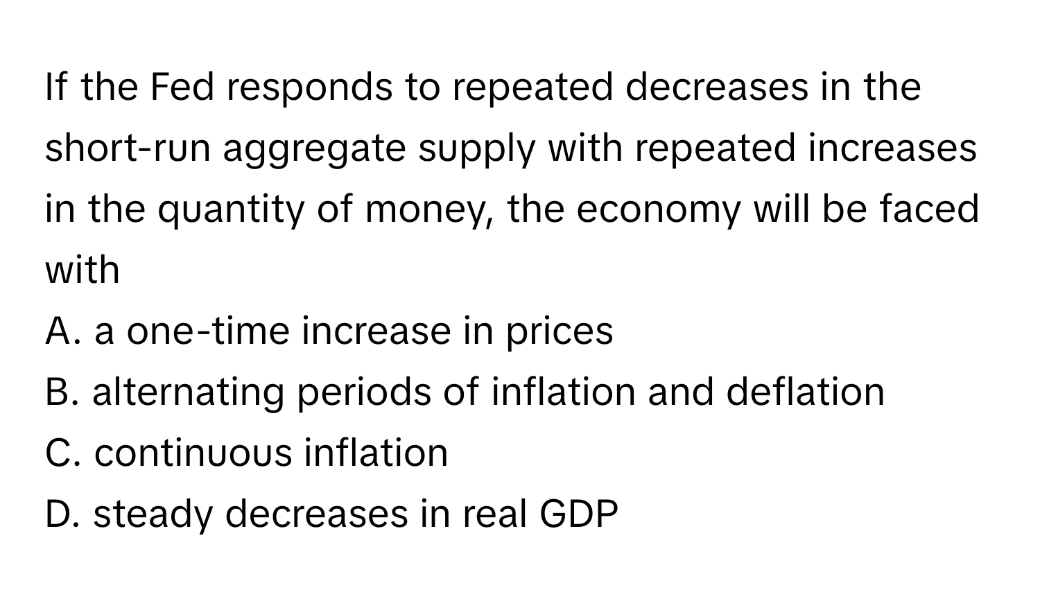 If the Fed responds to repeated decreases in the short-run aggregate supply with repeated increases in the quantity of money, the economy will be faced with

A. a one-time increase in prices
B. alternating periods of inflation and deflation
C. continuous inflation
D. steady decreases in real GDP