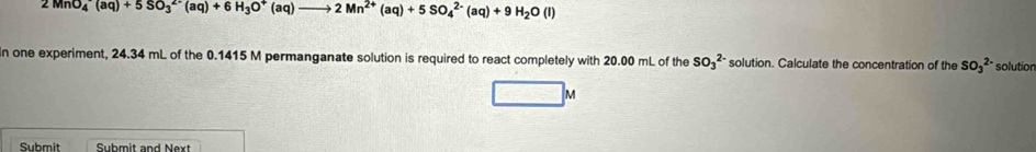 2MnO_4^(-(aq)+5SO_3^(2-)(aq)+6H_3)O^+ (aq) 2Mn^(2+)(aq)+5SO_4^((2-)(aq)+9H_2)O(l)
In one experiment, 24.34 mL of the 0.1415 M permanganate solution is required to react completely with 20.00 mL of the SO_3^(2-) solution. Calculate the concentration of the SO_3^(2-) solutior 
M 
Submit Submit and Next