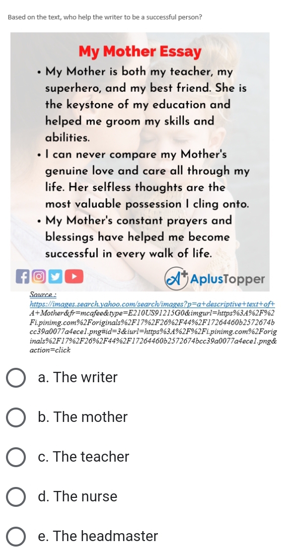 Based on the text, who help the writer to be a successful person?
My Mother Essay
My Mother is both my teacher, my
superhero, and my best friend. She is
the keystone of my education and
helped me groom my skills and 
abilities.
I can never compare my Mother's
genuine love and care all through my
life. Her selfless thoughts are the
most valuable possession I cling onto.
My Mother's constant prayers and
blessings have helped me become
successful in every walk of life.
f D
AplusTopper
Saource :
https://images.search.yahoo.com/search/images? p=a+d escriptive+text+of+
A+A Mother&fr=mcafee&type=E210US91215G0&imgurl=https%3A%2F%2
Fi.pinimg.com%2Foriginals%2F17%2F26%2F44%2F17264460b2572674b
cc39a0077a4ece1.png#id=3&iurl=https%3A%2F%2Fi.pinimg.com%2Forig
inals%2F17%2F26%2F44%2F17264460b2572674bcc39a0077a4ece1.png&
action=click
a. The writer
b. The mother
c. The teacher
d. The nurse
e. The headmaster