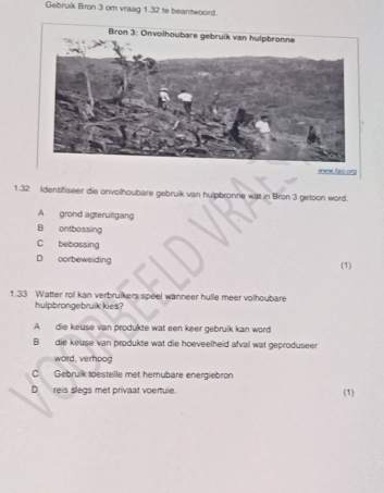 Gebruik Bron 3 om vraag 1.32 te beantwoord.
1.32 Identifiseer die onvolhoubare gebruik van hulpbronne wat in Bron 3 getoon word.
A grond agteruitgang
B ontbossing
C bebossing
D oorbeweiding (1)
1. 33 Watter rol kan verbruikers speel wanneer hulle meer volhoubare
hulpbrongebruik kies?
A die keuse van produkte wat een keer gebruik kan word
B die keuse van produkte wat die hoeveelheid afval wat geproduseer
word, verhoog
C Gebrulk toestelle met hemubare energiebron
D reis slegs met privaat voertule. (1)