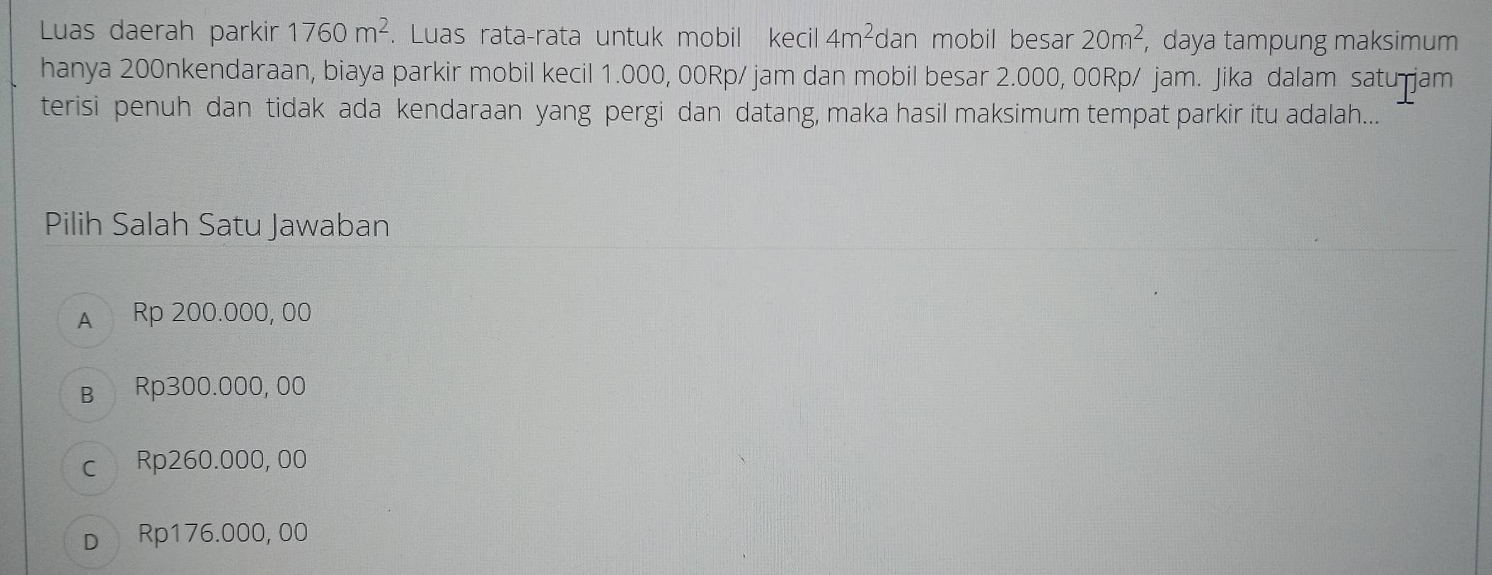 Luas daerah parkir 1760m^2. Luas rata-rata untuk mobil kecil 4m^2 dan mobil besar 20m^2, , daya tampung maksimum
hanya 200nkendaraan, biaya parkir mobil kecil 1.000, 00Rp/ jam dan mobil besar 2.000, 00Rp/ jam. Jika dalam satu jam
terisi penuh dan tidak ada kendaraan yang pergi dan datang, maka hasil maksimum tempat parkir itu adalah...
Pilih Salah Satu Jawaban
A Rp 200.000, 00
в Rp300.000, 00
c Rp260.000, 00
D Rp176.000, 00