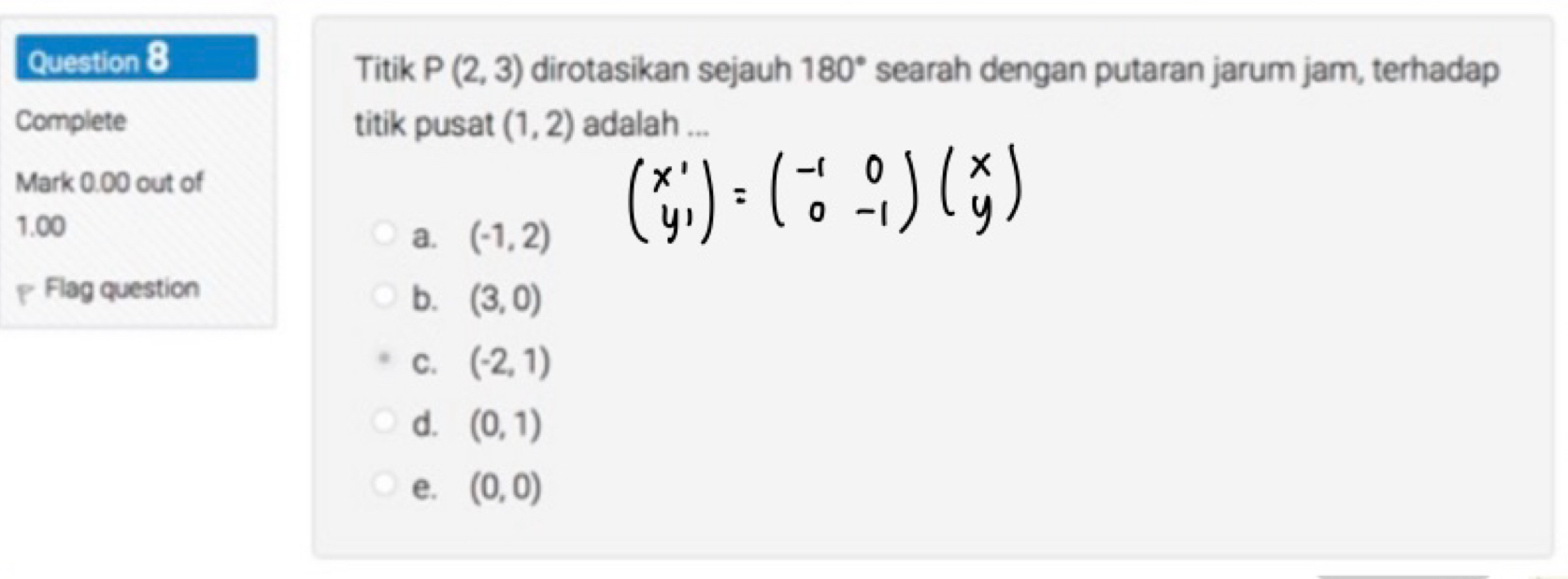 Titik P(2,3) dirotasikan sejauh 180° searah dengan putaran jarum jam, terhadap
Complete titik pusat (1,2) adalah ...
Mark 0.00 out of
1.00
a. (-1,2)
beginpmatrix x' y'endpmatrix =beginpmatrix -1&0 0&-1endpmatrix beginpmatrix x yendpmatrix
Flag question
b. (3,0)
C. (-2,1)
d. (0,1)
e. (0,0)