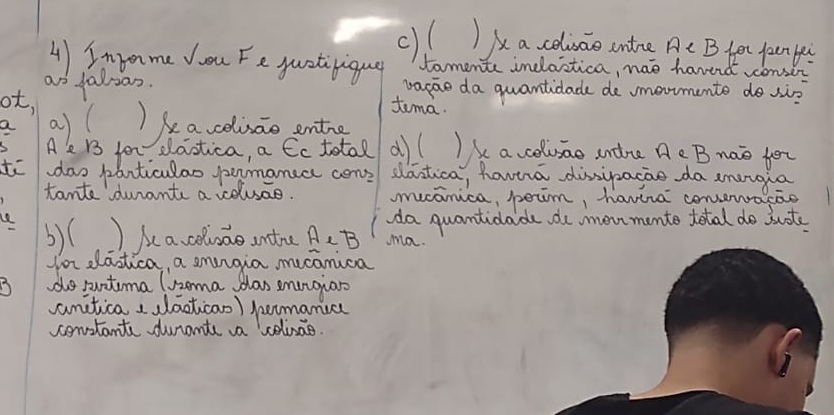 ()( )Aa coluao untoe A ter jaun yei 
4)Inpome Ju Fe quativigug tomente inclastica, wae haved onsec 
ao faloas. vapae da quantidade de umoomente do si? 
ot, 
tema. 
a)l )kavelisao entng 
A dlaotica, a Cc total d)( )k a colusao undre Ae B nao for 
to doodaticulao pamanuc cen dastica, havira dissipacao da amergia 
tante durants a celuae. mucanica, peim, havira convend 
e ) Ae a celvao antre AeB ma. 
b)( 
da quantidade do mon mento total do juote 
for dlastica, a smgia mucanica 
do puntima lnoma slas emngian 
anitica , laotican) jumanica 
constants duramte a colisae.