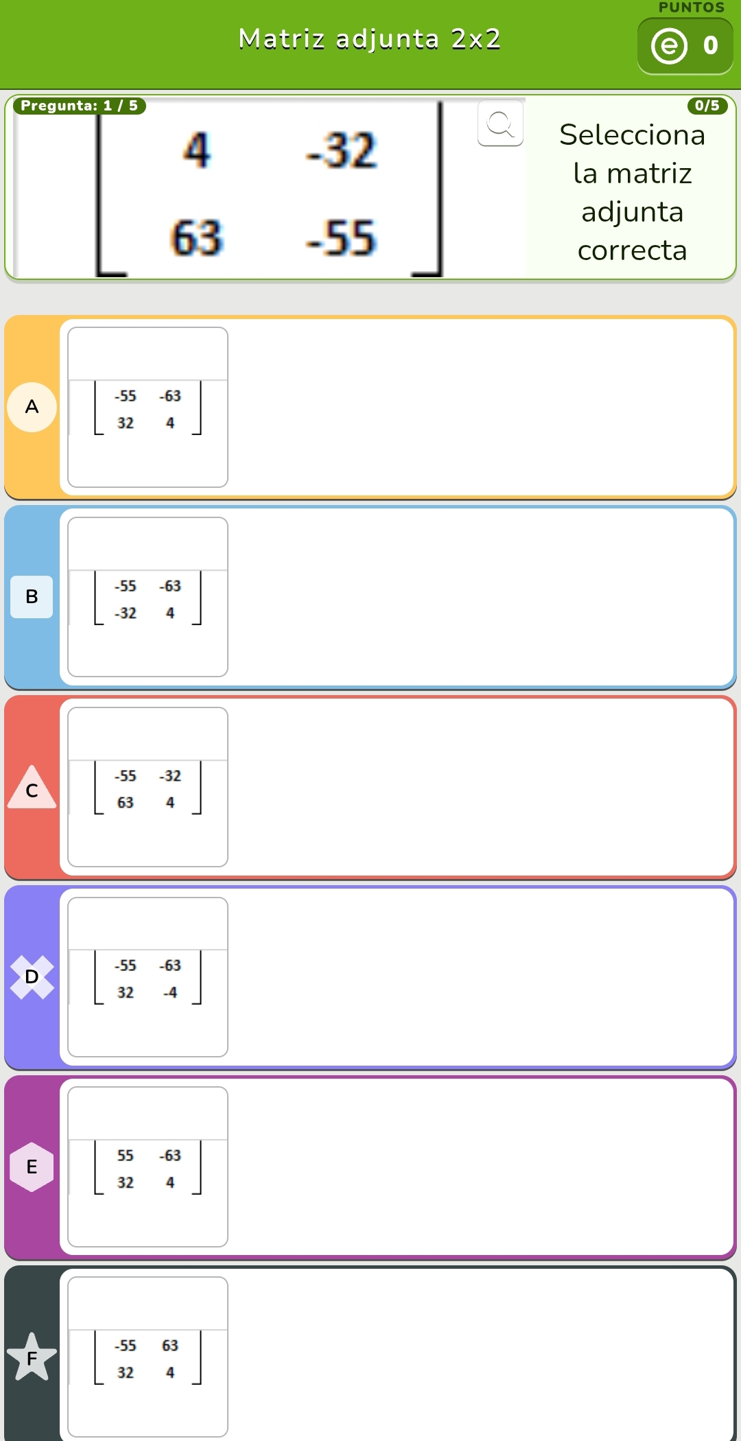 PUNTOS
Matriz adjunta 2* 2
0
Pregun
beginbmatrix 4&-32 63&-55endbmatrix
Selecciona
la matriz
adjunta
correcta
A beginbmatrix -55&-63 32&4endbmatrix
B beginbmatrix -55&-63 -32&4endbmatrix
C beginbmatrix -55&-32 63&4endbmatrix
D beginbmatrix -55&-63 32&-4endbmatrix
E beginbmatrix 55&-63 32&4endbmatrix
beginbmatrix -55&63 32&4endbmatrix