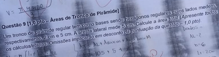 [1,0 pto - Áreas de Tronco de Pirâmide] 
Um tronco de pirâmide regular tem como bases sendo hexágonos regulares cujos lados medem, 
respectivamente, 2 cm e 5 cm. A aresta lateral mede 5 cm. Calcule a área total (Apresente todos 
os cálculos/etapas. Omissões implicarão em desconto da pontuação da questão - 1,0 pto).