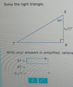 Solve the right triangle.
Write your answers in simplified, rationa
ST=
RT=
m∠ T= 。
 □ /□  