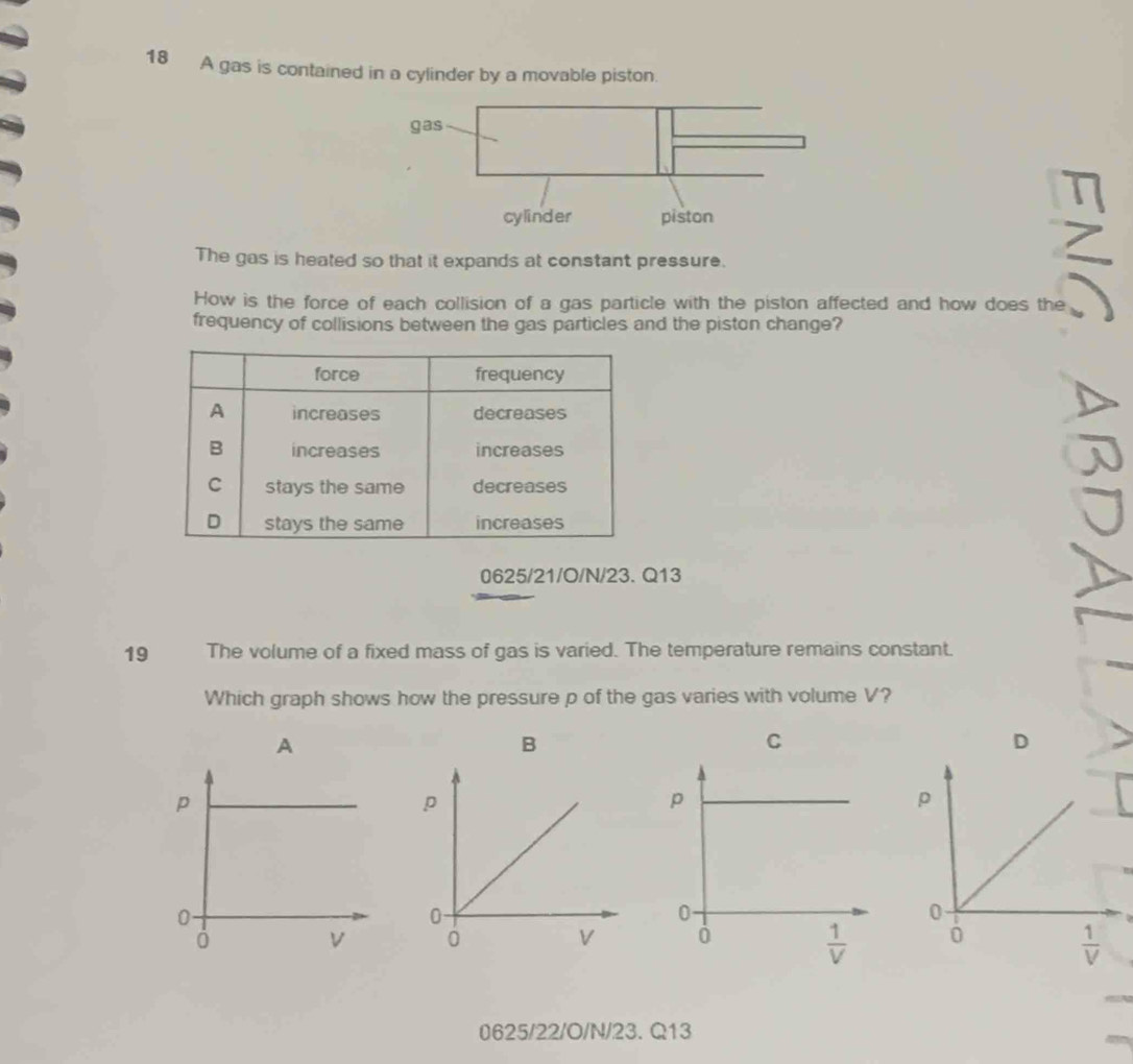 A gas is contained in a cylinder by a movable piston.
The gas is heated so that it expands at constant pressure.
How is the force of each collision of a gas particle with the piston affected and how does the
frequency of collisions between the gas particles and the piston change?
0625/21/O/N/23. Q13
19 The volume of a fixed mass of gas is varied. The temperature remains constant.
Which graph shows how the pressure p of the gas varies with volume V?
A
B
C
D
 
 
0625/22/O/N/23. Q13