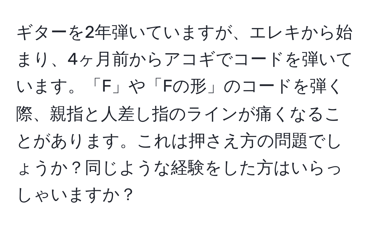 ギターを2年弾いていますが、エレキから始まり、4ヶ月前からアコギでコードを弾いています。「F」や「Fの形」のコードを弾く際、親指と人差し指のラインが痛くなることがあります。これは押さえ方の問題でしょうか？同じような経験をした方はいらっしゃいますか？