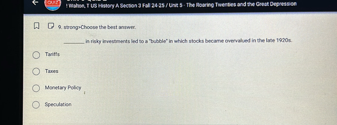 ! Walton, T US History A Section 3 Fall 24-25 / Unit 5 - The Roaring Twenties and the Great Depression
9. strong>Choose the best answer.
_in risky investments led to a "bubble" in which stocks became overvalued in the late 1920s.
Tariffs
Taxes
Monetary Policy
Speculation