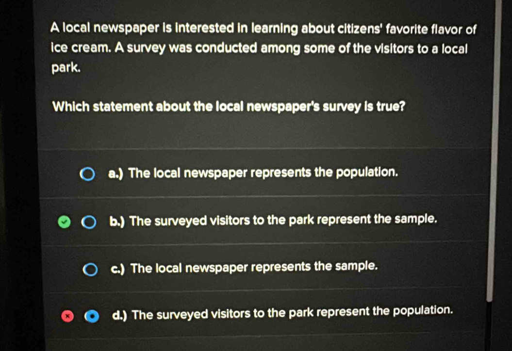 A local newspaper is interested in learning about citizens' favorite flavor of
ice cream. A survey was conducted among some of the visitors to a local
park.
Which statement about the local newspaper's survey is true?
a.) The local newspaper represents the population.
b.) The surveyed visitors to the park represent the sample.
c.) The local newspaper represents the sample.
d.) The surveyed visitors to the park represent the population.