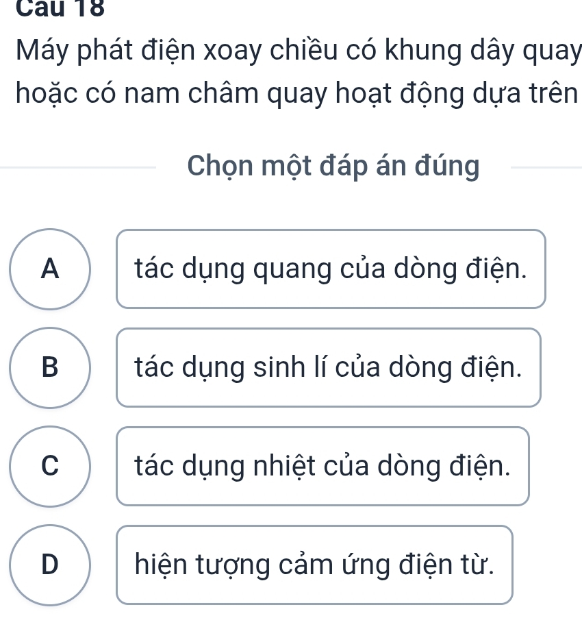 Cau 18
Máy phát điện xoay chiều có khung dây quay
hoặc có nam châm quay hoạt động dựa trên
Chọn một đáp án đúng
A tác dụng quang của dòng điện.
B tác dụng sinh lí của dòng điện.
C tác dụng nhiệt của dòng điện.
D hiện tượng cảm ứng điện từ.