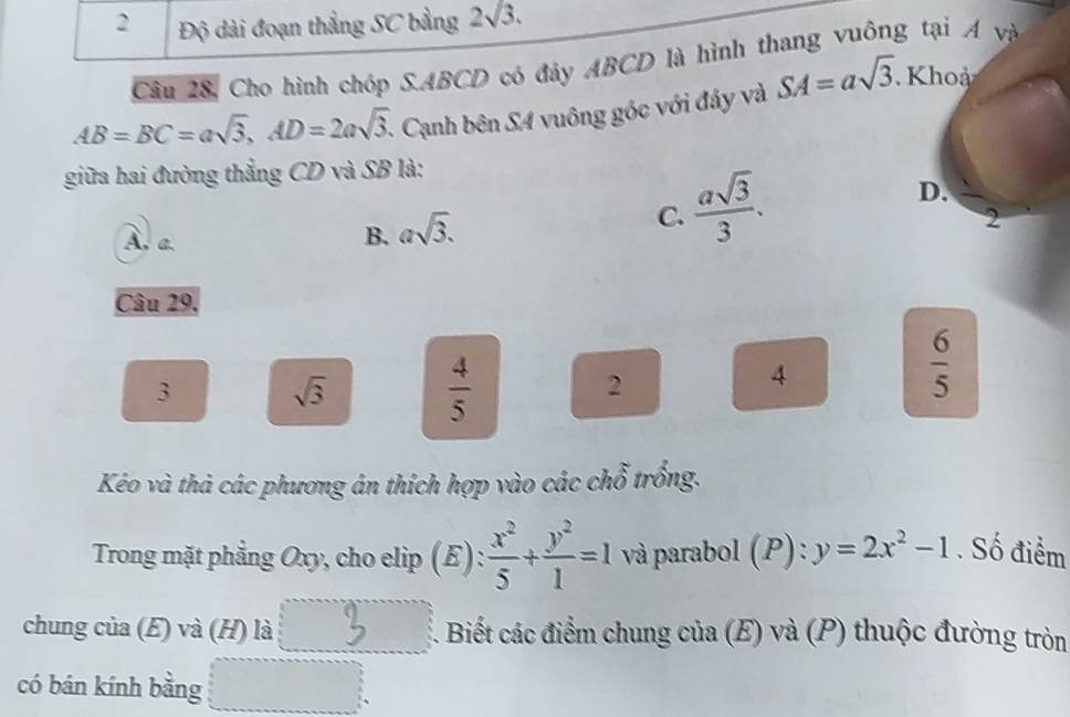 2 Độ dài đoạn thẳng SC bằng 2sqrt(3). 
Câu 28, Cho hình chóp S. ABCD có đảy ABCD là hình thang vuông tại Á và
AB=BC=asqrt(3), AD=2asqrt(3). - Cạnh bên S4 vuông góc với đảy và SA=asqrt(3). Khoả
giữa hai đường thẳng CD và SB là:
D.
A. a.
B. asqrt(3).
C.  asqrt(3)/3 . 
2
Câu 29.
3 sqrt(3)  4/5 
2
4
 6/5 
Kéo và thả các phương án thích hợp vào các chỗ trồng.
Trong mặt phẳng Oxy, cho elip (E):  x^2/5 + y^2/1 =1 và parabol (P): y=2x^2-1. Số điểm
chung của (E) và (H) là 1. Biết các điểm chung của (E) và (P) thuộc đường tròn
có bán kính bằng