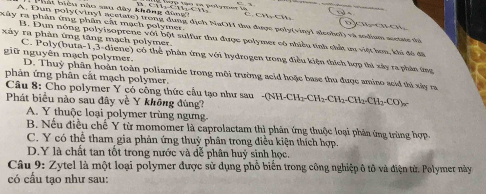 CH_3-CH_2-CH_3. olymer là
Phát biểu nào sau đây không đúng?
C CH_3-CH_3
A
xảy ra phản ứng phân cắt mạch polymer.
D CH_2=CHCH_3
A. Dun poly(vinyl acetate) trong dung dịch NaOH thu được poly(vinyl alcohol) và sodium acetate thi
xảy ra phản ứng tăng mạch polymer.
B. Đun nóng polyisoprene với bột sulfur thu được polymer có nhiều tính chất ưu việt hơn, khí đó đã
giữ nguyên mạch polymer.
C. Poly(buta -1,3-diene) có thể phản ứng với hydrogen trong điều kiện thích hợp thì xảy ra phản ứng
D. Thuỷ phân hoàn toàn poliamide trong môi trường acid hoặc base thu được amino acid thì xảy ra
phản ứng phân cắt mạch polymer.
Câu 8: Cho polymer Y có công thức cấu tạo như sau -(NH- (NH-CH_2-CH_2-CH_2-CH_2-CH_2-CO)_n-
Phát biều nào sau đây về Y không đúng?
A. Y thuộc loại polymer trùng ngưng.
B. Nếu điều chế Y từ momomer là caprolactam thì phản ứng thuộc loại phản ứng trùng hợp.
C. Y có thể tham gia phản ứng thuỷ phân trong điều kiện thích hợp.
D.Y là chất tan tốt trong nước và dễ phân huỷ sinh học.
Câu 9: Zytel là một loại polymer được sử dụng phồ biển trong công nghiệp ô tô và điện từ. Polymer này
có cấu tạo như sau: