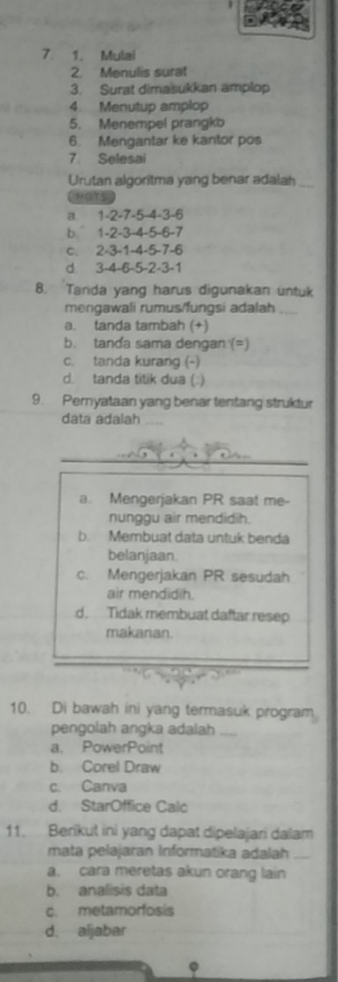 Mulai
2. Menulis surat
3. Surat dimasukkan amplop
4. Menutup amplop
5. Menempel prangko
6. Mengantar ke kantor pos
7. Selesai
Urutan algoritma yang benar adalah
HOTS
a 1 -2 -7 -5 -4 -3 -6
b 1 -2 -3 -4 -5 -6 -7
c. 2 -3 -1 -4 -5 -7 -6
d. 3 -4 -6 -5 -2 -3 -1
8. Tanda yang harus digunakan untuk
mengawali rumus/fungsi adalah_
a. tanda tambah (+)
b. tanda sama dengan (=)
c. tanda kurang (-)
d. tanda titik dua (:)
9. Pernyataan yang benar tentang struktur
data adalah_
_
a. Mengerjakan PR saat me-
nunggu air mendidih.
b. Membuat data untuk benda
belanjaan.
c. Mengerjakan PR sesudah
air mendidih.
d. Tidak membuat daftar resep
makanan.
10. Di bawah ini yang termasuk program
pengolah angka adalah_
a. PowerPoint
b. Corel Draw
c. Canva
d. StarOffice Calc
11. Berikut ini yang dapat dipelajari dalam
mata pelajaran Informatika adalah_
a. cara meretas akun orang lain
b. analisis data
c. metamorfosis
d. aljabar