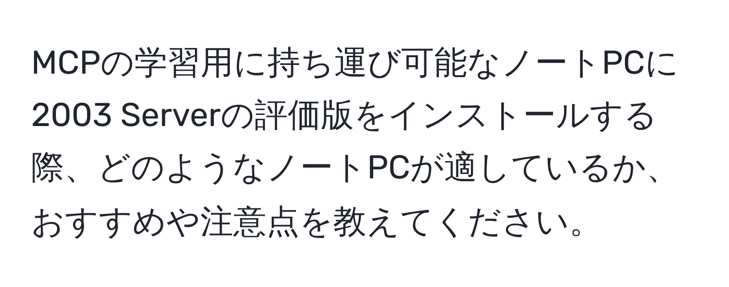 MCPの学習用に持ち運び可能なノートPCに2003 Serverの評価版をインストールする際、どのようなノートPCが適しているか、おすすめや注意点を教えてください。