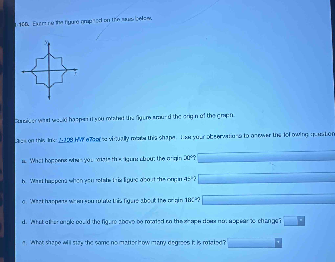 1-108. Examine the figure graphed on the axes below. 
Consider what would happen if you rotated the figure around the origin of the graph. 
Click on this link: 1-108 HW eToo! to virtually rotate this shape. Use your observations to answer the following question 
a. What happens when you rotate this figure about the origin 90° ? 
b. What happens when you rotate this figure about the origin 45° 2 
c. What happens when you rotate this figure about the origin 180° ? 
d. What other angle could the figure above be rotated so the shape does not appear to change? 
e. What shape will stay the same no matter how many degrees it is rotated?