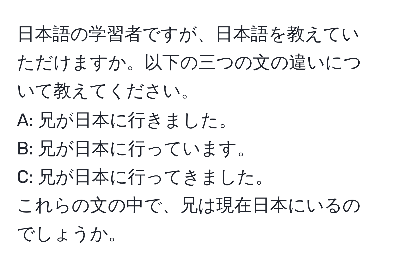 日本語の学習者ですが、日本語を教えていただけますか。以下の三つの文の違いについて教えてください。  
A: 兄が日本に行きました。  
B: 兄が日本に行っています。  
C: 兄が日本に行ってきました。  
これらの文の中で、兄は現在日本にいるのでしょうか。