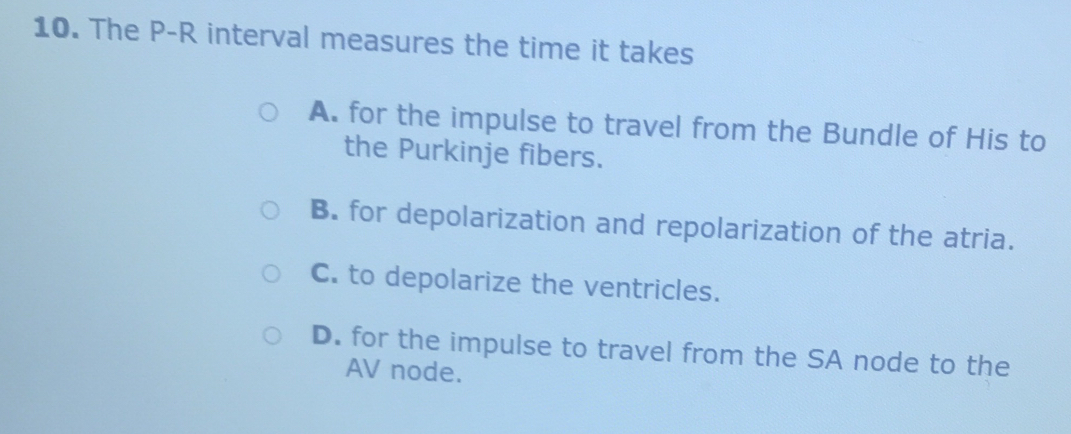 The P-R interval measures the time it takes
A. for the impulse to travel from the Bundle of His to
the Purkinje fibers.
B. for depolarization and repolarization of the atria.
C. to depolarize the ventricles.
D. for the impulse to travel from the SA node to the
AV node.